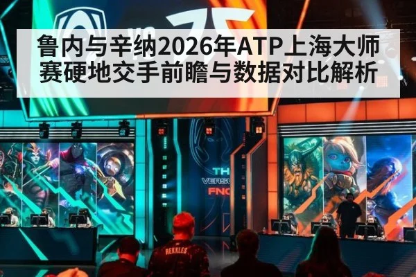 鲁内与辛纳2026年ATP上海大师赛硬地交手前瞻与数据对比解析
