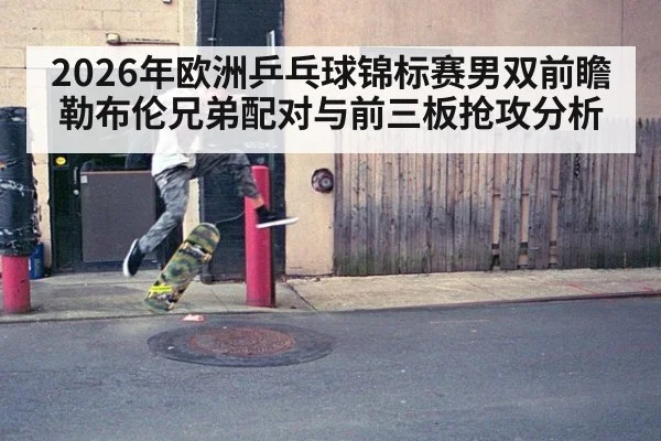 2026年欧洲乒乓球锦标赛男双前瞻 勒布伦兄弟配对与前三板抢攻分析