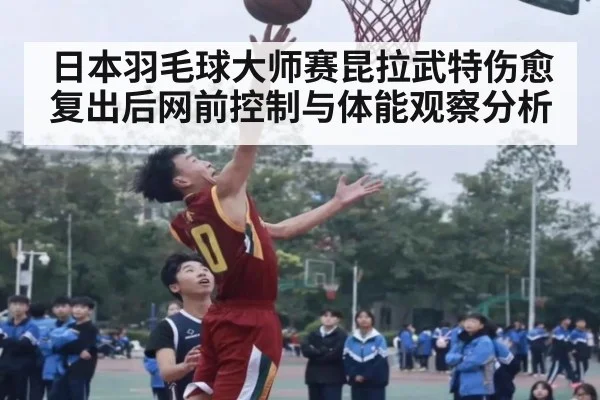 日本羽毛球大师赛昆拉武特伤愈复出后网前控制与体能观察分析
